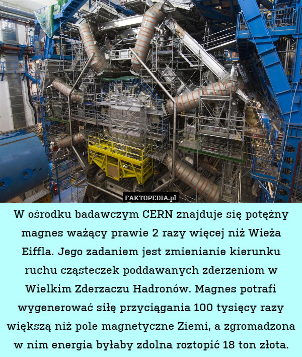 W ośrodku badawczym CERN znajduje się potężny magnes ważący prawie 2 razy więcej niż Wieża Eiffla. Jego zadaniem jest zmienianie kierunku ruchu cząsteczek poddawanych zderzeniom w Wielkim Zderzaczu Hadronów. Magnes potrafi wygenerować siłę przyciągania 100 tysięcy razy większą niż pole magnetyczne Ziemi, a zgromadzona w nim energia byłaby zdolna roztopić 18 ton złota. 