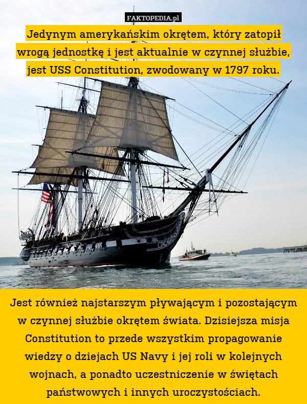 Jedynym amerykańskim okrętem, który zatopił
wrogą jednostkę i jest aktualnie w czynnej służbie, jest USS Constitution, zwodowany w 1797 roku.












Jest również najstarszym pływającym i pozostającym w czynnej służbie okrętem świata. Dzisiejsza misja Constitution to przede wszystkim propagowanie wiedzy o dziejach US Navy i jej roli w kolejnych wojnach, a ponadto uczestniczenie w świętach państwowych i innych uroczystościach. 
