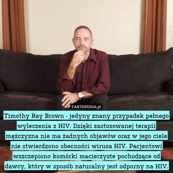 Timothy Ray Brown - jedyny znany przypadek pełnego wyleczenia z HIV. Dzięki zastosowanej terapii mężczyzna nie ma żadnych objawów oraz w jego ciele nie stwierdzono obecności wirusa HIV. Pacjentowi wszczepiono komórki macierzyste pochodzące od dawcy, który w sposób naturalny jest odporny na HIV. 
