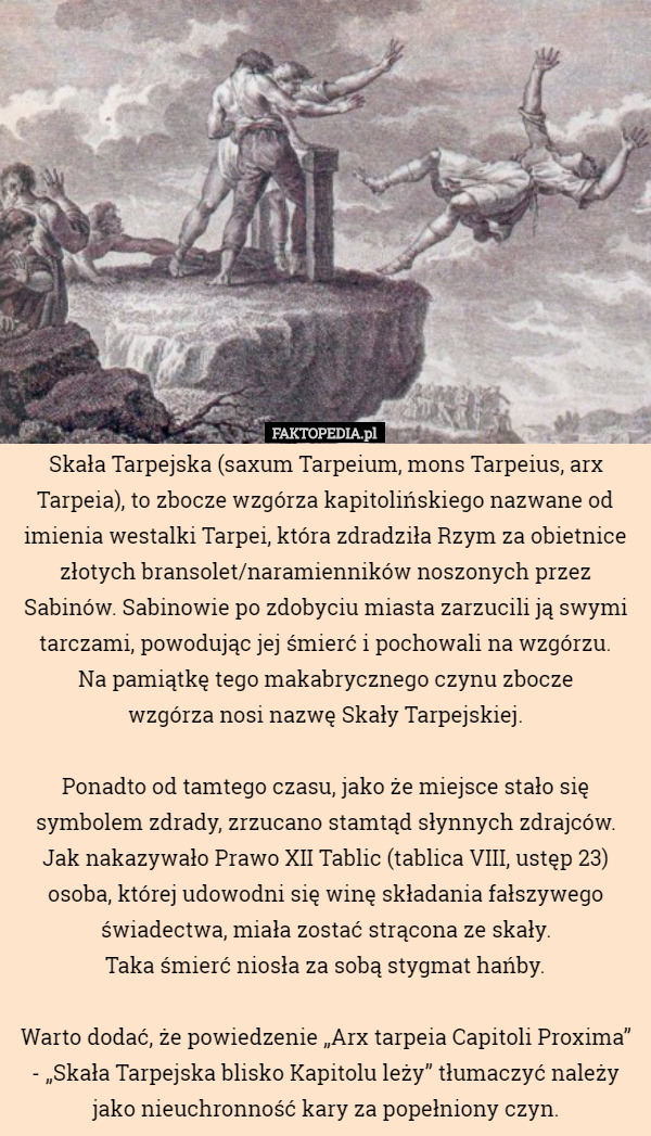 Skała Tarpejska (saxum Tarpeium, mons Tarpeius, arx Tarpeia), to zbocze wzgórza kapitolińskiego nazwane od imienia westalki Tarpei, która zdradziła Rzym za obietnice złotych bransolet/naramienników noszonych przez Sabinów. Sabinowie po zdobyciu miasta zarzucili ją swymi tarczami, powodując jej śmierć i pochowali na wzgórzu.
 Na pamiątkę tego makabrycznego czynu zbocze
 wzgórza nosi nazwę Skały Tarpejskiej.

 Ponadto od tamtego czasu, jako że miejsce stało się symbolem zdrady, zrzucano stamtąd słynnych zdrajców. Jak nakazywało Prawo XII Tablic (tablica VIII, ustęp 23) osoba, której udowodni się winę składania fałszywego świadectwa, miała zostać strącona ze skały.
 Taka śmierć niosła za sobą stygmat hańby.

 Warto dodać, że powiedzenie „Arx tarpeia Capitoli Proxima” - „Skała Tarpejska blisko Kapitolu leży” tłumaczyć należy
 jako nieuchronność kary za popełniony czyn. 