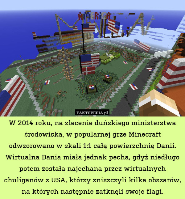 W 2014 roku, na zlecenie duńskiego ministerstwa środowiska, w popularnej grze Minecraft odwzorowano w skali 1:1 całą powierzchnię Danii. Wirtualna Dania miała jednak pecha, gdyż niedługo potem została najechana przez wirtualnych chuliganów z USA, którzy zniszczyli kilka obszarów, na których następnie zatknęli swoje flagi. 