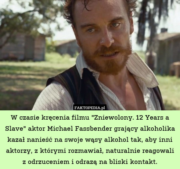 W czasie kręcenia filmu "Zniewolony. 12 Years a Slave" aktor Michael Fassbender grający alkoholika kazał nanieść na swoje wąsy alkohol tak, aby inni aktorzy, z którymi rozmawiał, naturalnie reagowali z odrzuceniem i odrazą na bliski kontakt. 