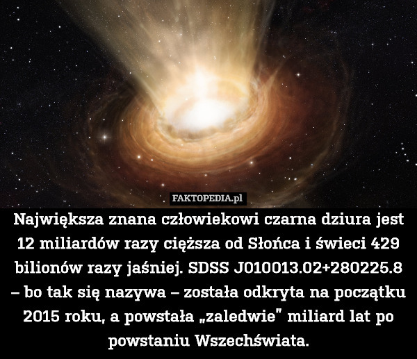 Największa znana człowiekowi czarna dziura jest 12 miliardów razy cięższa od Słońca i świeci 429 bilionów razy jaśniej. SDSS J010013.02+280225.8 – bo tak się nazywa – została odkryta na początku 2015 roku, a powstała „zaledwie” miliard lat po powstaniu Wszechświata. 