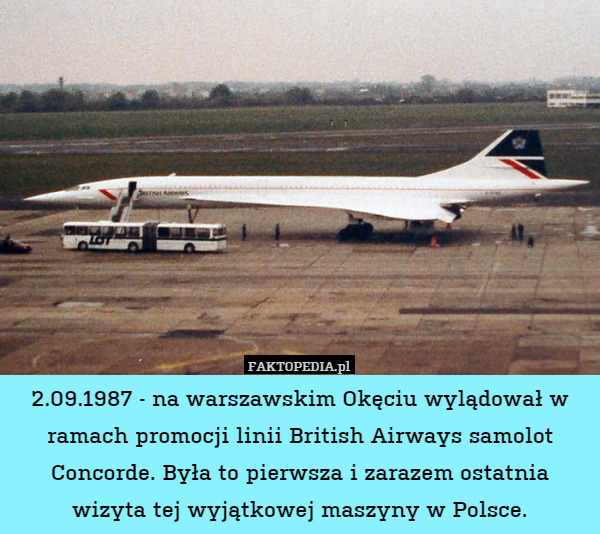 2.09.1987 - na warszawskim Okęciu wylądował w ramach promocji linii British Airways samolot Concorde. Była to pierwsza i zarazem ostatnia wizyta tej wyjątkowej maszyny w Polsce. 