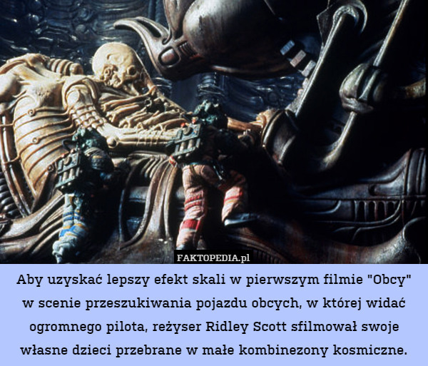 Aby uzyskać lepszy efekt skali w pierwszym filmie "Obcy" w scenie przeszukiwania pojazdu obcych, w której widać ogromnego pilota, reżyser Ridley Scott sfilmował swoje własne dzieci przebrane w małe kombinezony kosmiczne. 