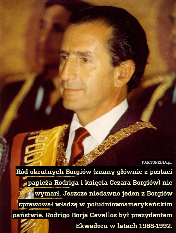 Ród okrutnych Borgiów (znany głównie z postaci papieża Rodriga i księcia Cezara Borgiów) nie wymarł. Jeszcze niedawno jeden z Borgiów sprawował władzę w południowoamerykańskim państwie. Rodrigo Borja Cevallos był prezydentem Ekwadoru w latach 1988-1992. 