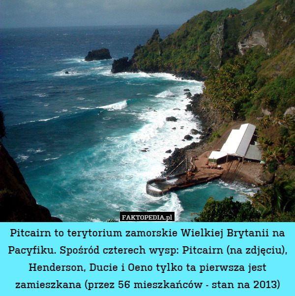 Pitcairn to terytorium zamorskie Wielkiej Brytanii na Pacyfiku. Spośród czterech wysp: Pitcairn (na zdjęciu), Henderson, Ducie i Oeno tylko ta pierwsza jest zamieszkana (przez 56 mieszkańców - stan na 2013) 