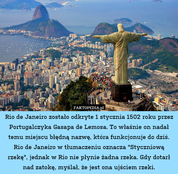Rio de Janeiro zostało odkryte 1 stycznia 1502 roku przez Portugalczyka Gasapa de Lemosa. To właśnie on nadał temu miejscu błędną nazwę, która funkcjonuje do dziś. Rio de Janeiro w tłumaczeniu oznacza "Styczniową rzekę", jednak w Rio nie płynie żadna rzeka. Gdy dotarł nad zatokę, myślał, że jest ona ujściem rzeki. 