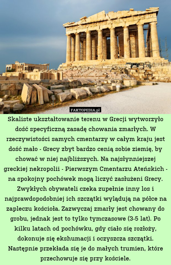Skaliste ukształtowanie terenu w Grecji wytworzyło dość specyficzną zasadę chowania zmarłych. W rzeczywistości samych cmentarzy w całym kraju jest dość mało - Grecy zbyt bardzo cenią sobie ziemię, by chować w niej najbliższych. Na najsłynniejszej greckiej nekropolii - Pierwszym Cmentarzu Ateńskich - na spokojny pochówek mogą liczyć zasłużeni Grecy. Zwykłych obywateli czeka zupełnie inny los i najprawdopodobniej ich szczątki wylądują na półce na zapleczu kościoła. Zazwyczaj zmarły jest chowany do grobu, jednak jest to tylko tymczasowe (3-5 lat). Po kilku latach od pochówku, gdy ciało się rozłoży, dokonuje się ekshumacji i oczyszcza szczątki. Następnie przekłada się je do małych trumien, które przechowuje się przy kościele. 