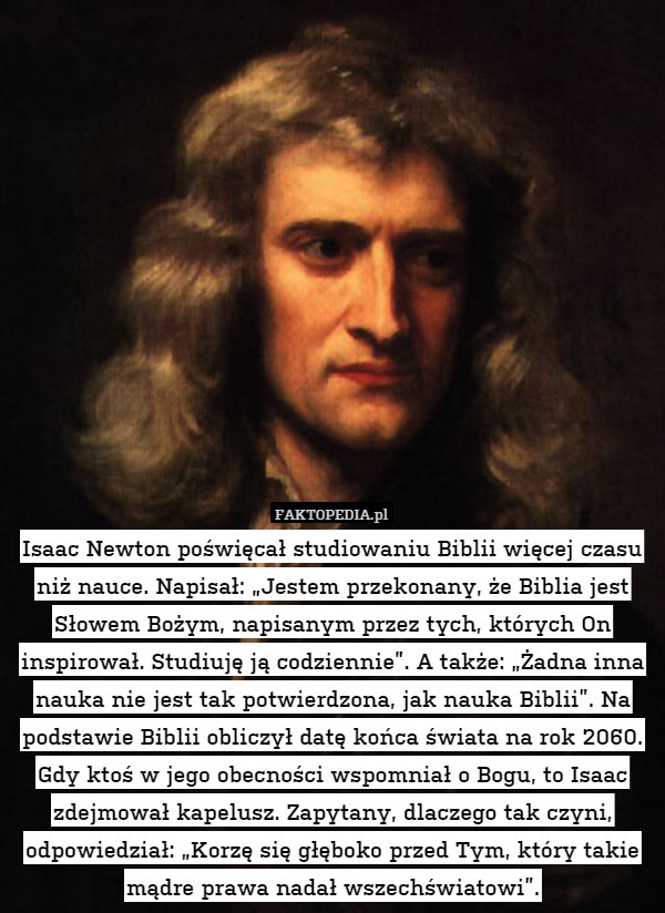 Isaac Newton poświęcał studiowaniu Biblii więcej czasu niż nauce. Napisał: „Jestem przekonany, że Biblia jest Słowem Bożym, napisanym przez tych, których On inspirował. Studiuję ją codziennie”. A także: „Żadna inna nauka nie jest tak potwierdzona, jak nauka Biblii”. Na podstawie Biblii obliczył datę końca świata na rok 2060. Gdy ktoś w jego obecności wspomniał o Bogu, to Isaac zdejmował kapelusz. Zapytany, dlaczego tak czyni, odpowiedział: „Korzę się głęboko przed Tym, który takie mądre prawa nadał wszechświatowi”. 