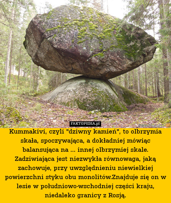 Kummakivi, czyli "dziwny kamień", to olbrzymia skała, spoczywająca, a dokładniej mówiąc balansująca na ... innej olbrzymiej skale. Zadziwiająca jest niezwykła równowaga, jaką zachowuje, przy uwzględnieniu niewielkiej powierzchni styku obu monolitów.Znajduje się on w lesie w południowo-wschodniej części kraju, niedaleko granicy z Rosją. 