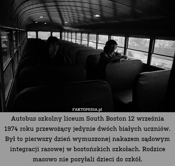 Autobus szkolny liceum South Boston 12 września 1974 roku przewożący jedynie dwóch białych uczniów. Był to pierwszy dzień wymuszonej nakazem sądowym integracji rasowej w bostońskich szkołach. Rodzice masowo nie posyłali dzieci do szkół. 