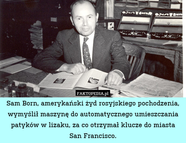 Sam Born, amerykański żyd rosyjskiego pochodzenia, wymyślił maszynę do automatycznego umieszczania patyków w lizaku, za co otrzymał klucze do miasta
San Francisco. 