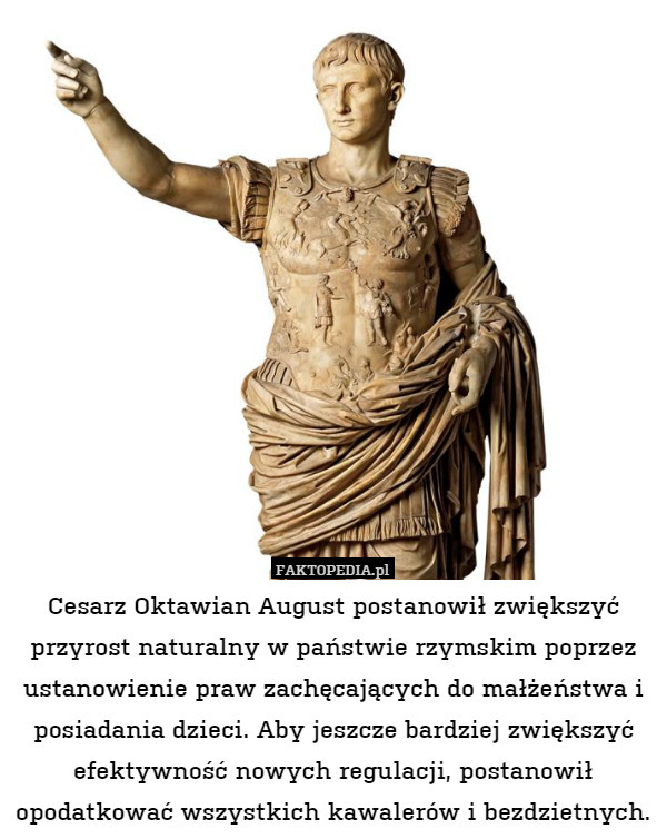 Cesarz Oktawian August postanowił zwiększyć przyrost naturalny w państwie rzymskim poprzez ustanowienie praw zachęcających do małżeństwa i posiadania dzieci. Aby jeszcze bardziej zwiększyć efektywność nowych regulacji, postanowił opodatkować wszystkich kawalerów i bezdzietnych. 