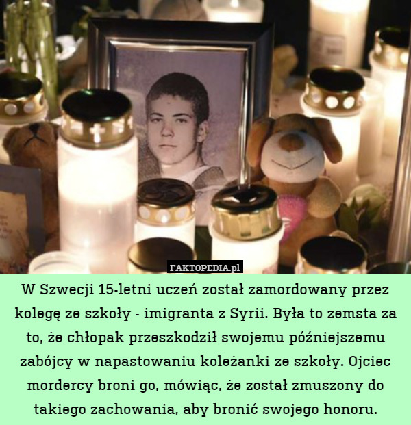 W Szwecji 15-letni uczeń został zamordowany przez kolegę ze szkoły - imigranta z Syrii. Była to zemsta za to, że chłopak przeszkodził swojemu późniejszemu zabójcy w napastowaniu koleżanki ze szkoły. Ojciec mordercy broni go, mówiąc, że został zmuszony do takiego zachowania, aby bronić swojego honoru. 