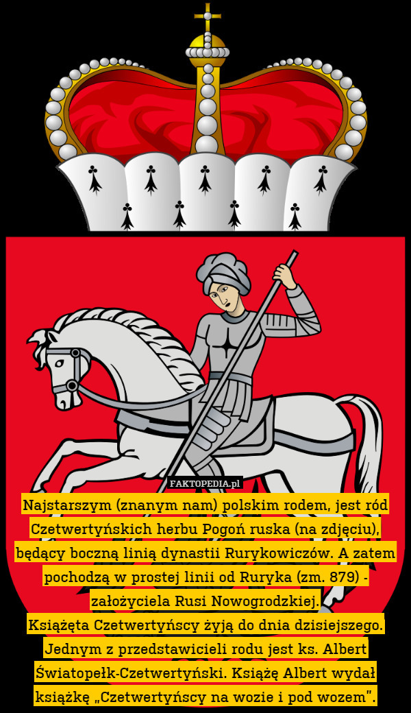 Najstarszym (znanym nam) polskim rodem, jest ród Czetwertyńskich herbu Pogoń ruska (na zdjęciu), będący boczną linią dynastii Rurykowiczów. A zatem pochodzą w prostej linii od Ruryka (zm. 879) - założyciela Rusi Nowogrodzkiej.
Książęta Czetwertyńscy żyją do dnia dzisiejszego. Jednym z przedstawicieli rodu jest ks. Albert Światopełk-Czetwertyński. Książę Albert wydał książkę „Czetwertyńscy na wozie i pod wozem”. 