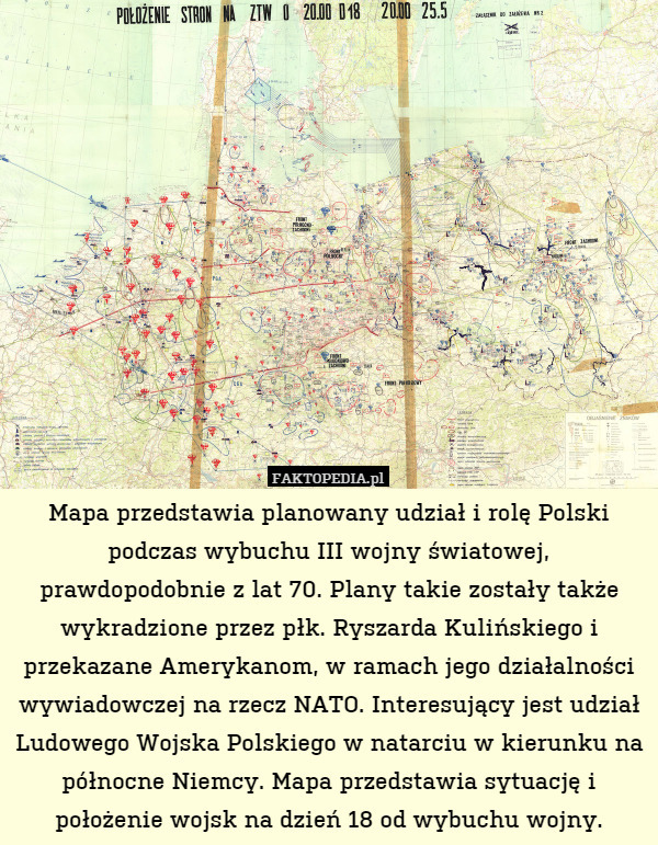 Mapa przedstawia planowany udział i rolę Polski podczas wybuchu III wojny światowej, prawdopodobnie z lat 70. Plany takie zostały także wykradzione przez płk. Ryszarda Kulińskiego i przekazane Amerykanom, w ramach jego działalności wywiadowczej na rzecz NATO. Interesujący jest udział Ludowego Wojska Polskiego w natarciu w kierunku na północne Niemcy. Mapa przedstawia sytuację i położenie wojsk na dzień 18 od wybuchu wojny. 