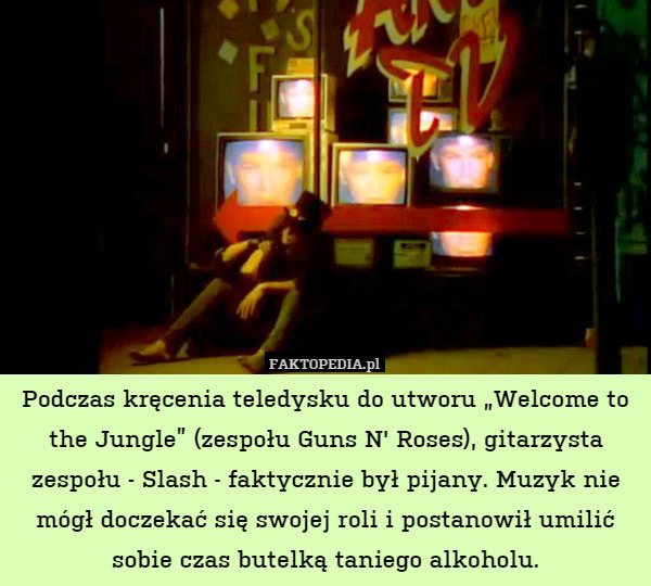 Podczas kręcenia teledysku do utworu „Welcome to the Jungle” (zespołu Guns N' Roses), gitarzysta zespołu - Slash - faktycznie był pijany. Muzyk nie mógł doczekać się swojej roli i postanowił umilić sobie czas butelką taniego alkoholu. 