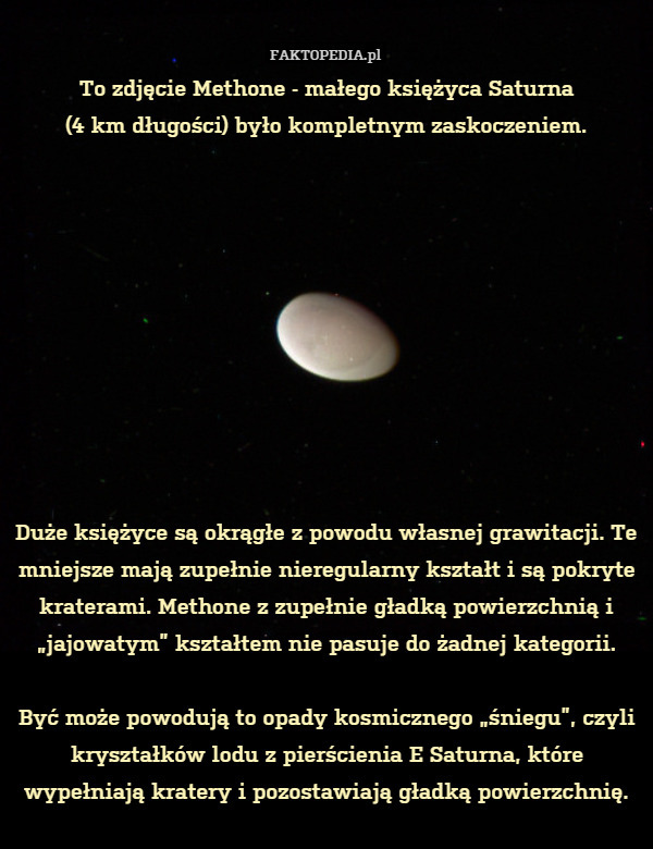 To zdjęcie Methone - małego księżyca Saturna
(4 km długości) było kompletnym zaskoczeniem.










Duże księżyce są okrągłe z powodu własnej grawitacji. Te mniejsze mają zupełnie nieregularny kształt i są pokryte kraterami. Methone z zupełnie gładką powierzchnią i „jajowatym” kształtem nie pasuje do żadnej kategorii.

Być może powodują to opady kosmicznego „śniegu”, czyli kryształków lodu z pierścienia E Saturna, które wypełniają kratery i pozostawiają gładką powierzchnię. 