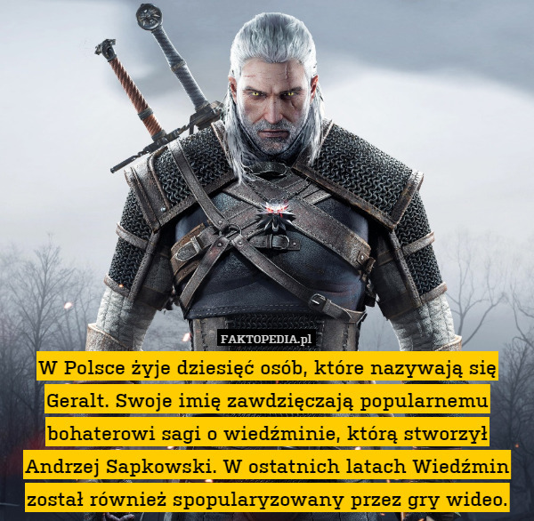 W Polsce żyje dziesięć osób, które nazywają się Geralt. Swoje imię zawdzięczają popularnemu bohaterowi sagi o wiedźminie, którą stworzył Andrzej Sapkowski. W ostatnich latach Wiedźmin został również spopularyzowany przez gry wideo. 