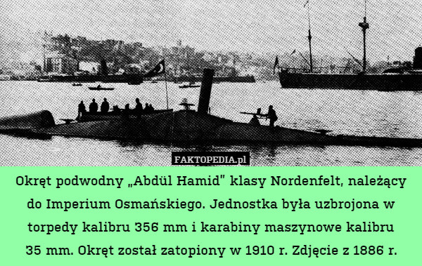 Okręt podwodny „Abdül Hamid” klasy Nordenfelt, należący do Imperium Osmańskiego. Jednostka była uzbrojona w torpedy kalibru 356 mm i karabiny maszynowe kalibru
35 mm. Okręt został zatopiony w 1910 r. Zdjęcie z 1886 r. 