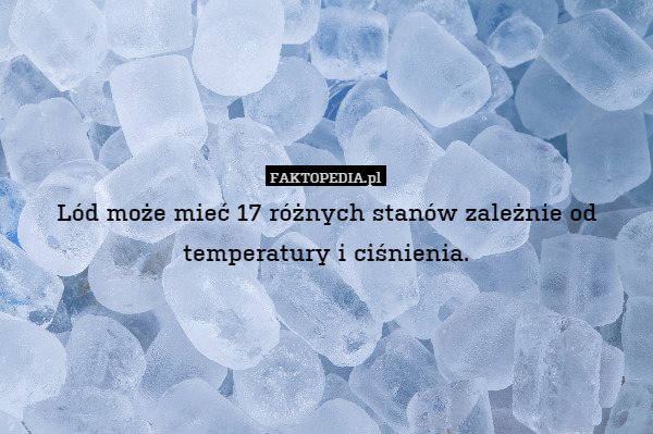 Lód może mieć 17 różnych stanów zależnie od temperatury i ciśnienia. 
