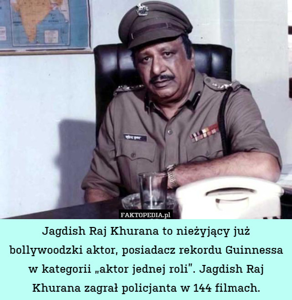 Jagdish Raj Khurana to nieżyjący już bollywoodzki aktor, posiadacz rekordu Guinnessa w kategorii „aktor jednej roli”. Jagdish Raj Khurana zagrał policjanta w 144 filmach. 