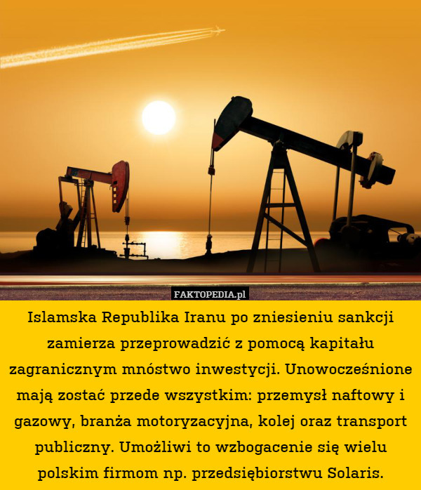 Islamska Republika Iranu po zniesieniu sankcji zamierza przeprowadzić z pomocą kapitału zagranicznym mnóstwo inwestycji. Unowocześnione mają zostać przede wszystkim: przemysł naftowy i gazowy, branża motoryzacyjna, kolej oraz transport publiczny. Umożliwi to wzbogacenie się wielu polskim firmom np. przedsiębiorstwu Solaris. 
