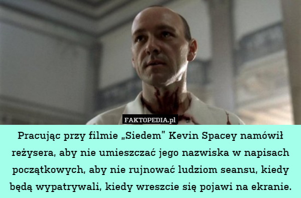 Pracując przy filmie „Siedem” Kevin Spacey namówił reżysera, aby nie umieszczać jego nazwiska w napisach początkowych, aby nie rujnować ludziom seansu, kiedy będą wypatrywali, kiedy wreszcie się pojawi na ekranie. 
