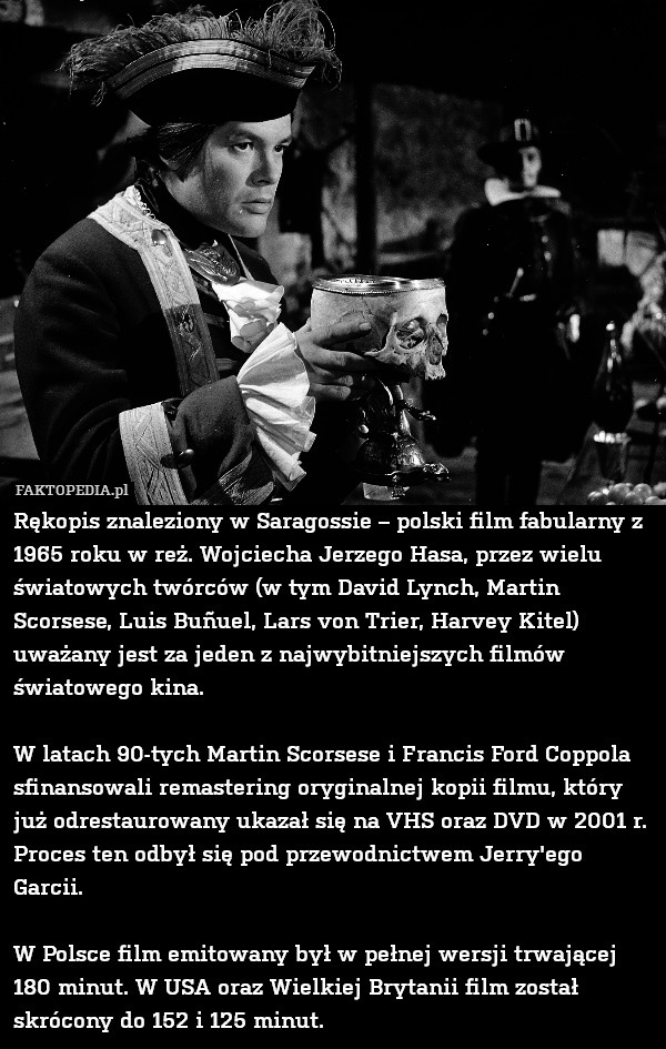 Rękopis znaleziony w Saragossie – polski film fabularny z 1965 roku w reż. Wojciecha Jerzego Hasa, przez wielu światowych twórców (w tym David Lynch, Martin Scorsese, Luis Buñuel, Lars von Trier, Harvey Kitel) uważany jest za jeden z najwybitniejszych filmów  światowego kina.

W latach 90-tych Martin Scorsese i Francis Ford Coppola sfinansowali remastering oryginalnej kopii filmu, który już odrestaurowany ukazał się na VHS oraz DVD w 2001 r. Proces ten odbył się pod przewodnictwem Jerry'ego Garcii.

W Polsce film emitowany był w pełnej wersji trwającej 180 minut. W USA oraz Wielkiej Brytanii film został skrócony do 152 i 125 minut. 