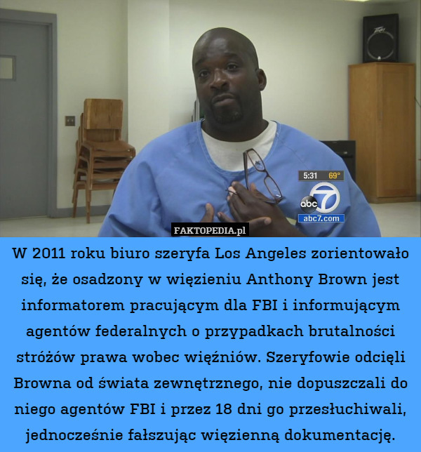 W 2011 roku biuro szeryfa Los Angeles zorientowało się, że osadzony w więzieniu Anthony Brown jest informatorem pracującym dla FBI i informującym agentów federalnych o przypadkach brutalności stróżów prawa wobec więźniów. Szeryfowie odcięli Browna od świata zewnętrznego, nie dopuszczali do niego agentów FBI i przez 18 dni go przesłuchiwali, jednocześnie fałszując więzienną dokumentację. 
