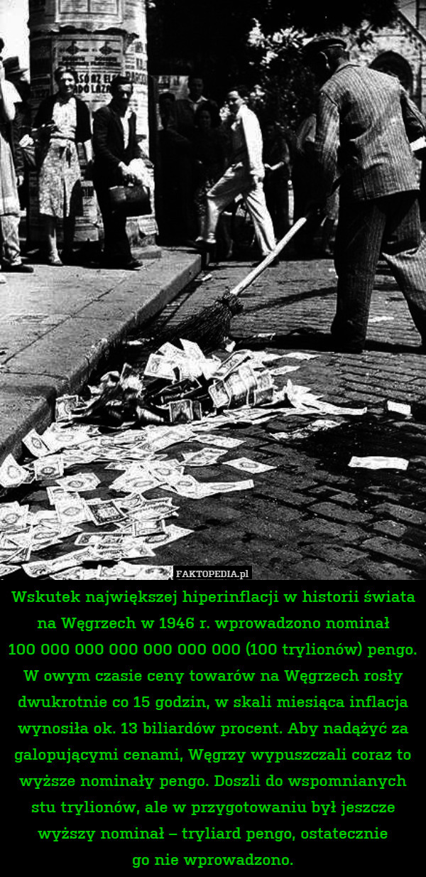 Wskutek największej hiperinflacji w historii świata na Węgrzech w 1946 r. wprowadzono nominał
100 000 000 000 000 000 000 (100 trylionów) pengo.
W owym czasie ceny towarów na Węgrzech rosły dwukrotnie co 15 godzin, w skali miesiąca inflacja wynosiła ok. 13 biliardów procent. Aby nadążyć za galopującymi cenami, Węgrzy wypuszczali coraz to wyższe nominały pengo. Doszli do wspomnianych stu trylionów, ale w przygotowaniu był jeszcze wyższy nominał – tryliard pengo, ostatecznie
go nie wprowadzono. 