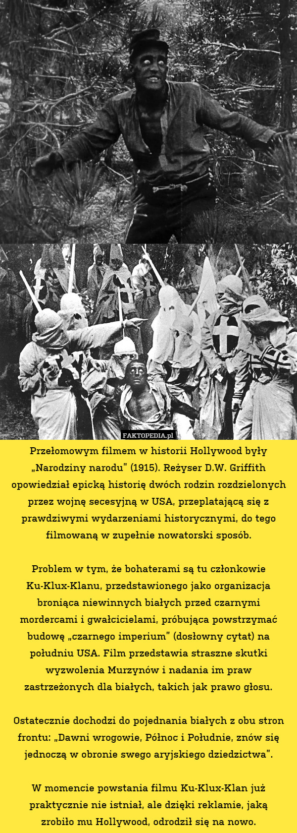 Przełomowym filmem w historii Hollywood były „Narodziny narodu” (1915). Reżyser D.W. Griffith opowiedział epicką historię dwóch rodzin rozdzielonych przez wojnę secesyjną w USA, przeplatającą się z prawdziwymi wydarzeniami historycznymi, do tego filmowaną w zupełnie nowatorski sposób.

Problem w tym, że bohaterami są tu członkowie Ku-Klux-Klanu, przedstawionego jako organizacja broniąca niewinnych białych przed czarnymi
mordercami i gwałcicielami, próbująca powstrzymać budowę „czarnego imperium” (dosłowny cytat) na południu USA. Film przedstawia straszne skutki wyzwolenia Murzynów i nadania im praw
zastrzeżonych dla białych, takich jak prawo głosu.

Ostatecznie dochodzi do pojednania białych z obu stron frontu: „Dawni wrogowie, Północ i Południe, znów się jednoczą w obronie swego aryjskiego dziedzictwa”.

W momencie powstania filmu Ku-Klux-Klan już praktycznie nie istniał, ale dzięki reklamie, jaką
zrobiło mu Hollywood, odrodził się na nowo. 