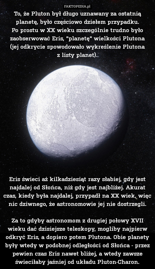 To, że Pluton był długo uznawany za ostatnią planetę, było częściowo dziełem przypadku.
Po prostu w XX wieku szczególnie trudno było zaobserwować Eris, "planetę" wielkości Plutona
(jej odkrycie spowodowało wykreślenie Plutona
z listy planet).














Eris świeci aż kilkadziesiąt razy słabiej, gdy jest najdalej od Słońca, niż gdy jest najbliżej. Akurat czas, kiedy była najdalej, przypadł na XX wiek, więc nic dziwnego, że astronomowie jej nie dostrzegli.

Za to gdyby astronomom z drugiej połowy XVII wieku dać dzisiejsze teleskopy, mogliby najpierw odkryć Eris, a dopiero potem Plutona. Obie planety były wtedy w podobnej odległości od Słońca - przez pewien czas Eris nawet bliżej, a wtedy zawsze świeciłaby jaśniej od układu Pluton-Charon. 