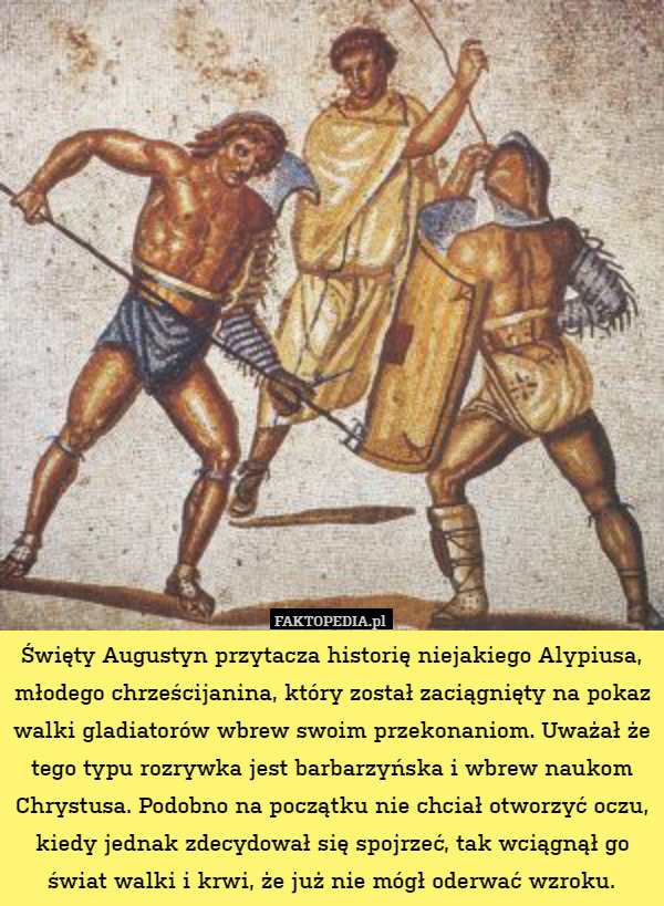 Święty Augustyn przytacza historię niejakiego Alypiusa, młodego chrześcijanina, który został zaciągnięty na pokaz walki gladiatorów wbrew swoim przekonaniom. Uważał że tego typu rozrywka jest barbarzyńska i wbrew naukom Chrystusa. Podobno na początku nie chciał otworzyć oczu, kiedy jednak zdecydował się spojrzeć, tak wciągnął go świat walki i krwi, że już nie mógł oderwać wzroku. 