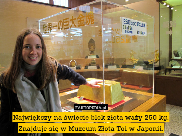Największy na świecie blok złota waży 250 kg. Znajduje się w Muzeum Złota Toi w Japonii. 