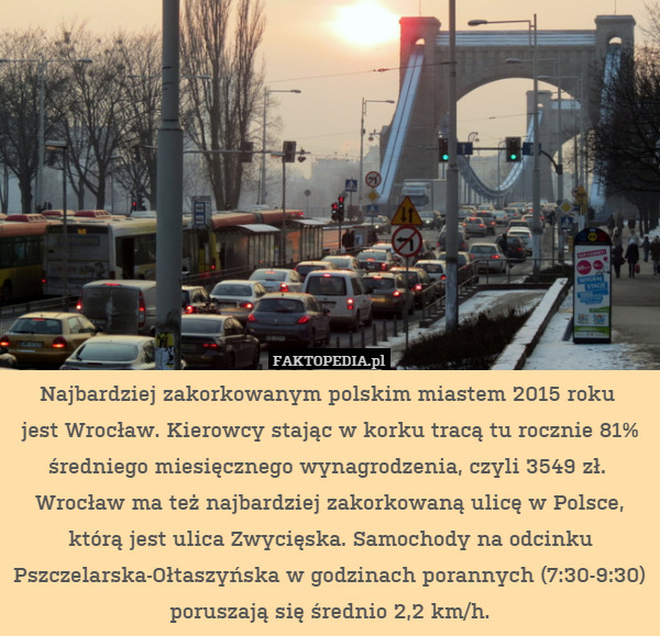 Najbardziej zakorkowanym polskim miastem 2015 roku 
jest Wrocław. Kierowcy stając w korku tracą tu rocznie 81% średniego miesięcznego wynagrodzenia, czyli 3549 zł. 
Wrocław ma też najbardziej zakorkowaną ulicę w Polsce, którą jest ulica Zwycięska. Samochody na odcinku Pszczelarska-Ołtaszyńska w godzinach porannych (7:30-9:30) poruszają się średnio 2,2 km/h. 