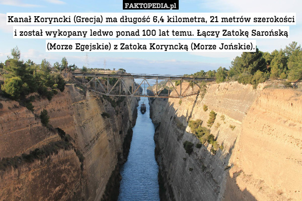 Kanał Koryncki (Grecja) ma długość 6,4 kilometra, 21 metrów szerokości i został wykopany ledwo ponad 100 lat temu. Łączy Zatokę Sarońską (Morze Egejskie) z Zatoka Koryncką (Morze Jońskie). 