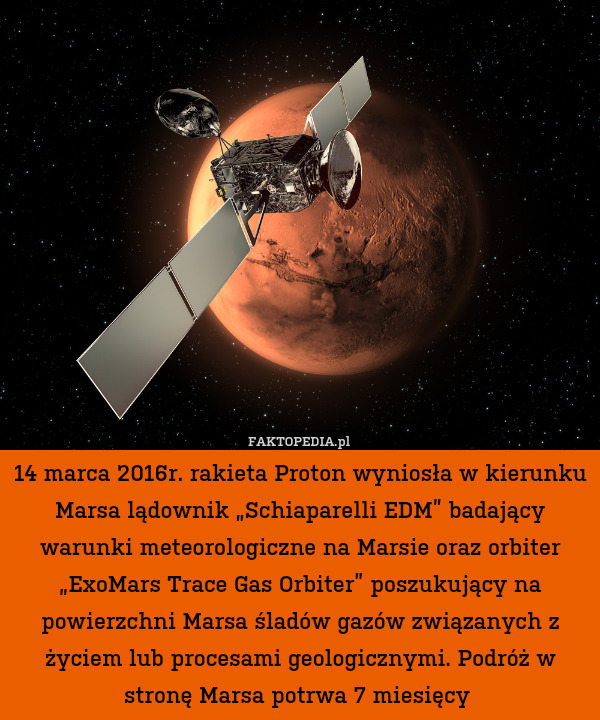 14 marca 2016r. rakieta Proton wyniosła w kierunku Marsa lądownik „Schiaparelli EDM” badający warunki meteorologiczne na Marsie oraz orbiter „ExoMars Trace Gas Orbiter” poszukujący na powierzchni Marsa śladów gazów związanych z życiem lub procesami geologicznymi. Podróż w stronę Marsa potrwa 7 miesięcy 