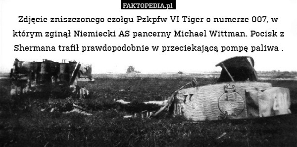 Zdjęcie zniszczonego czołgu Pzkpfw VI Tiger o numerze 007, w którym zginął Niemiecki AS pancerny Michael Wittman. Pocisk z Shermana trafił prawdopodobnie w przeciekającą pompę paliwa . 
