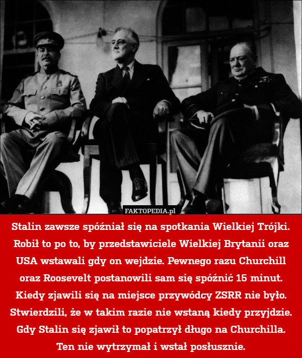 Stalin zawsze spóźniał się na spotkania Wielkiej Trójki. Robił to po to, by przedstawiciele Wielkiej Brytanii oraz USA wstawali gdy on wejdzie. Pewnego razu Churchill oraz Roosevelt postanowili sam się spóźnić 15 minut. Kiedy zjawili się na miejsce przywódcy ZSRR nie było. Stwierdzili, że w takim razie nie wstaną kiedy przyjdzie. Gdy Stalin się zjawił to popatrzył długo na Churchilla. Ten nie wytrzymał i wstał posłusznie. 