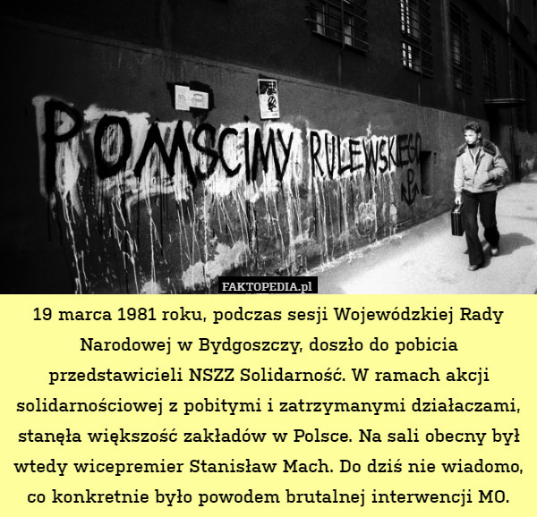 19 marca 1981 roku, podczas sesji Wojewódzkiej Rady Narodowej w Bydgoszczy, doszło do pobicia przedstawicieli NSZZ Solidarność. W ramach akcji solidarnościowej z pobitymi i zatrzymanymi działaczami, stanęła większość zakładów w Polsce. Na sali obecny był wtedy wicepremier Stanisław Mach. Do dziś nie wiadomo, co konkretnie było powodem brutalnej interwencji MO. 