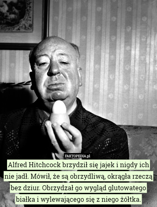 Alfred Hitchcock brzydził się jajek i nigdy ich nie jadł. Mówił, że są obrzydliwą, okrągła rzeczą bez dziur. Obrzydzał go wygląd glutowatego białka i wylewającego się z niego żółtka. 