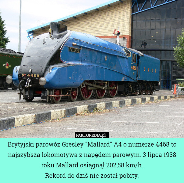 Brytyjski parowóz Gresley "Mallard" A4 o numerze 4468 to najszybsza lokomotywa z napędem parowym. 3 lipca 1938 roku Mallard osiągnął 202,58 km/h.
Rekord do dziś nie został pobity. 