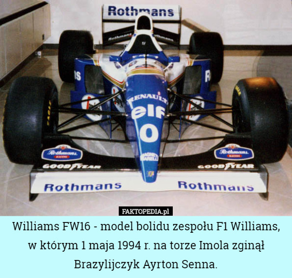 Williams FW16 - model bolidu zespołu F1 Williams, w którym 1 maja 1994 r. na torze Imola zginął Brazylijczyk Ayrton Senna. 