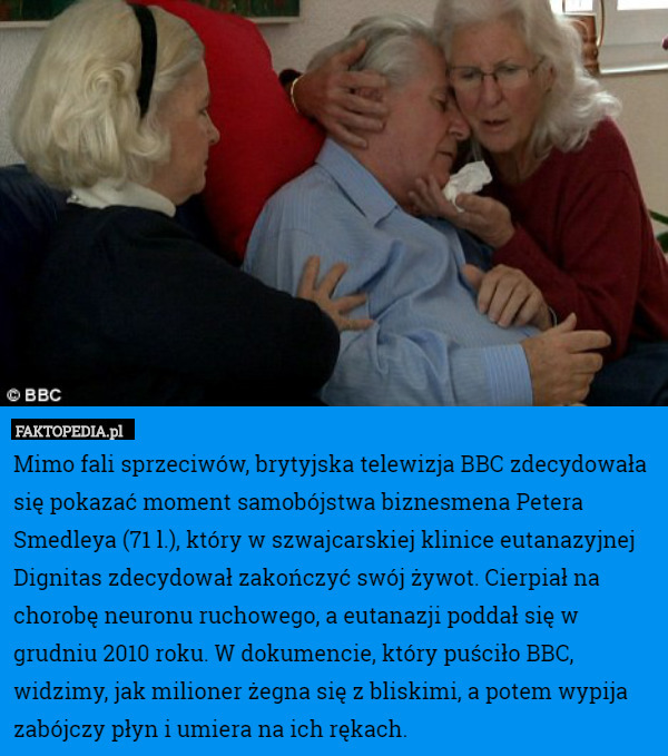 Mimo fali sprzeciwów, brytyjska telewizja BBC zdecydowała się pokazać moment samobójstwa biznesmena Petera Smedleya (71 l.), który w szwajcarskiej klinice eutanazyjnej Dignitas zdecydował zakończyć swój żywot. Cierpiał na chorobę neuronu ruchowego, a eutanazji poddał się w grudniu 2010 roku. W dokumencie, który puściło BBC, widzimy, jak milioner żegna się z bliskimi, a potem wypija zabójczy płyn i umiera na ich rękach. 