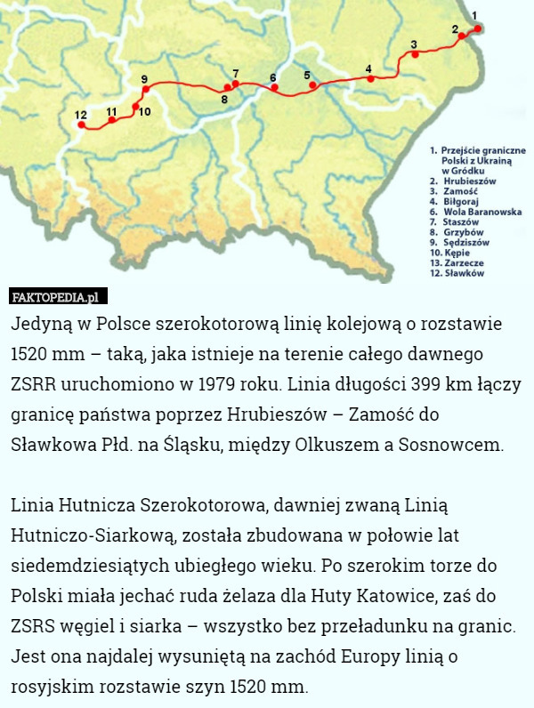 Jedyną w Polsce szerokotorową linię kolejową o rozstawie 1520 mm – taką, jaka istnieje na terenie całego dawnego ZSRR uruchomiono w 1979 roku. Linia długości 399 km łączy granicę państwa poprzez Hrubieszów – Zamość do Sławkowa Płd. na Śląsku, między Olkuszem a Sosnowcem.

Linia Hutnicza Szerokotorowa, dawniej zwaną Linią Hutniczo-Siarkową, została zbudowana w połowie lat siedemdziesiątych ubiegłego wieku. Po szerokim torze do Polski miała jechać ruda żelaza dla Huty Katowice, zaś do ZSRS węgiel i siarka – wszystko bez przeładunku na granic. Jest ona najdalej wysuniętą na zachód Europy linią o rosyjskim rozstawie szyn 1520 mm. 