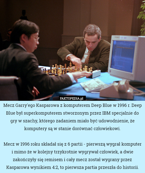 Mecz Garry'ego Kasparowa z komputerem Deep Blue w 1996 r. Deep Blue był superkomputerem stworzonym przez IBM specjalnie do gry w szachy, którego zadaniem miało być udowodnienie, że komputery są w stanie dorównać człowiekowi.

Mecz w 1996 roku składał się z 6 partii - pierwszą wygrał komputer i mimo że w kolejny trzykrotnie wygrywał człowiek, a dwie zakończyły się remisem i cały mecz został wygrany przez Kasparowa wynikiem 4:2, to pierwsza partia przeszła do historii. 