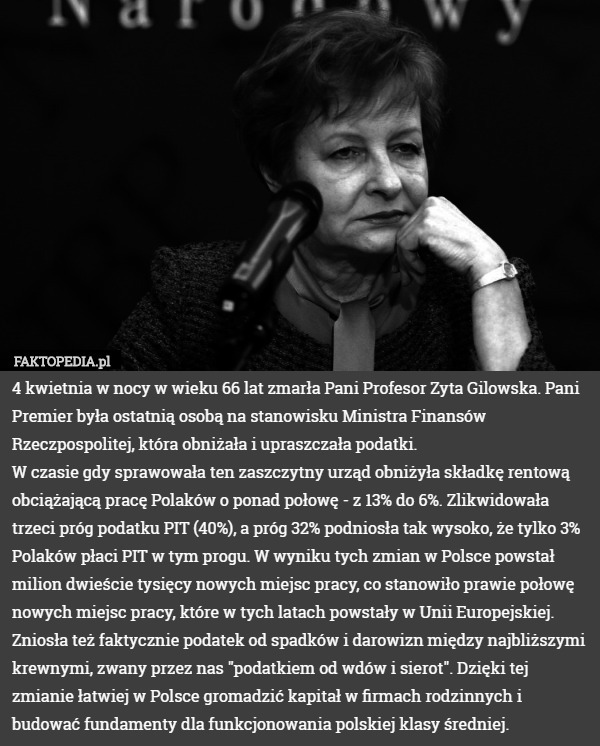 4 kwietnia w nocy w wieku 66 lat zmarła Pani Profesor Zyta Gilowska. Pani Premier była ostatnią osobą na stanowisku Ministra Finansów Rzeczpospolitej, która obniżała i upraszczała podatki.
W czasie gdy sprawowała ten zaszczytny urząd obniżyła składkę rentową obciążającą pracę Polaków o ponad połowę - z 13% do 6%. Zlikwidowała trzeci próg podatku PIT (40%), a próg 32% podniosła tak wysoko, że tylko 3% Polaków płaci PIT w tym progu. W wyniku tych zmian w Polsce powstał milion dwieście tysięcy nowych miejsc pracy, co stanowiło prawie połowę nowych miejsc pracy, które w tych latach powstały w Unii Europejskiej.
Zniosła też faktycznie podatek od spadków i darowizn między najbliższymi krewnymi, zwany przez nas "podatkiem od wdów i sierot". Dzięki tej zmianie łatwiej w Polsce gromadzić kapitał w firmach rodzinnych i budować fundamenty dla funkcjonowania polskiej klasy średniej. 