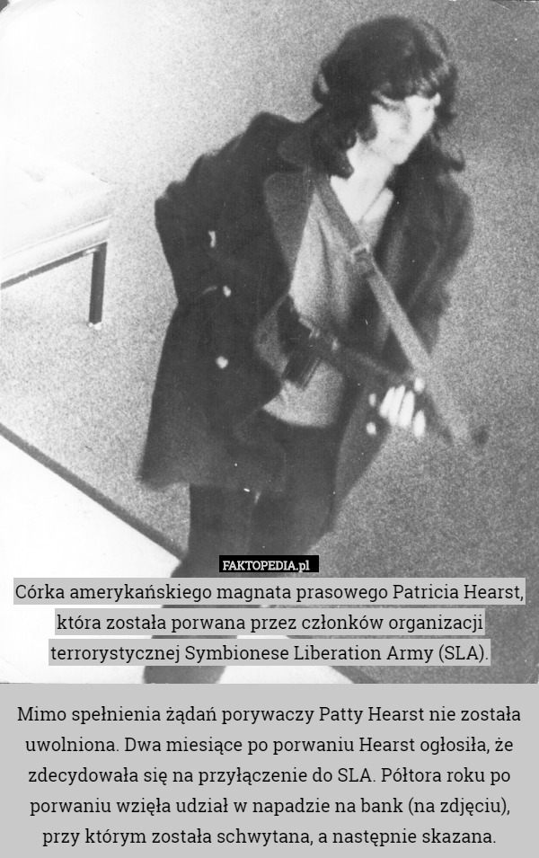 Córka amerykańskiego magnata prasowego Patricia Hearst, która została porwana przez członków organizacji terrorystycznej Symbionese Liberation Army (SLA).

Mimo spełnienia żądań porywaczy Patty Hearst nie została uwolniona. Dwa miesiące po porwaniu Hearst ogłosiła, że zdecydowała się na przyłączenie do SLA. Półtora roku po porwaniu wzięła udział w napadzie na bank (na zdjęciu), przy którym została schwytana, a następnie skazana. 